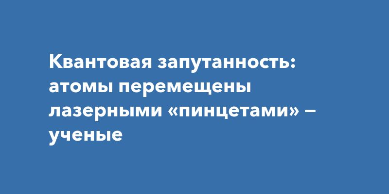 Квантовая запутанность: атомы перемещены лазерными «пинцетами» — ученые